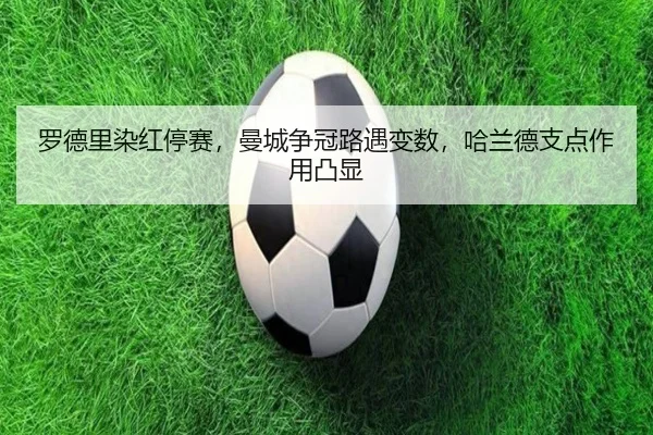 罗德里染红停赛，曼城争冠路遇变数，哈兰德支点作用凸显